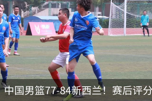 中国男篮77-84新西兰！赛后评分：4人满分 3人优秀 1人7中0严重拉胯